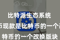 比特派生态系统  比特币现款是比特币的一个改换版块